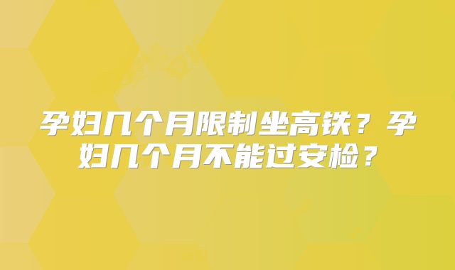 孕妇几个月限制坐高铁?孕妇几个月不能过安检?