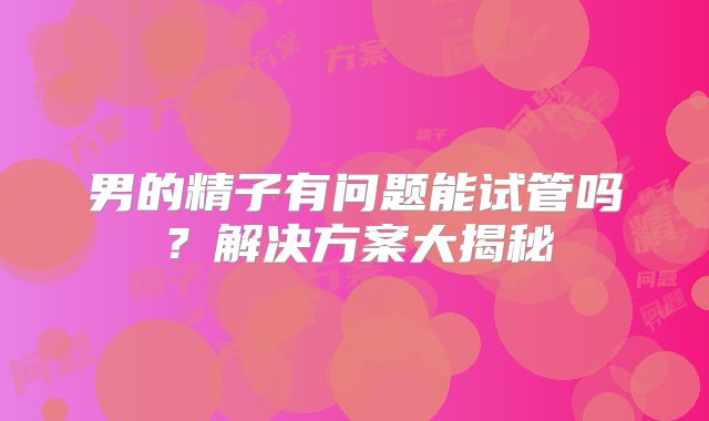 男的精子有问题能试管吗？解决方案大揭秘