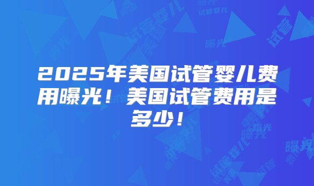 2025年美国试管婴儿费用曝光！美国试管费用是多少！