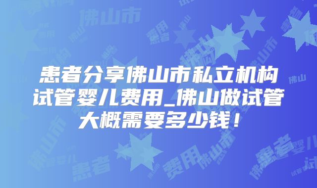 患者分享佛山市私立机构试管婴儿费用_佛山做试管大概需要多少钱！