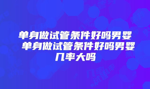 单身做试管条件好吗男婴 单身做试管条件好吗男婴几率大吗