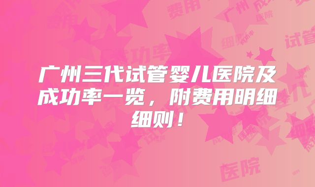 广州三代试管婴儿医院及成功率一览，附费用明细细则！