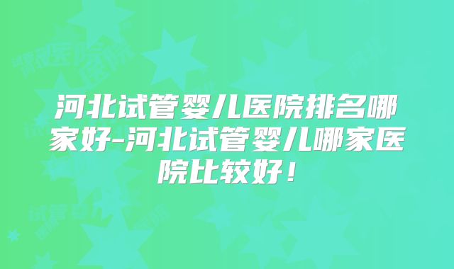 河北试管婴儿医院排名哪家好-河北试管婴儿哪家医院比较好！