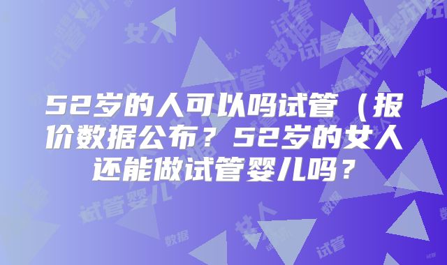 52岁的人可以吗试管（报价数据公布？52岁的女人还能做试管婴儿吗？