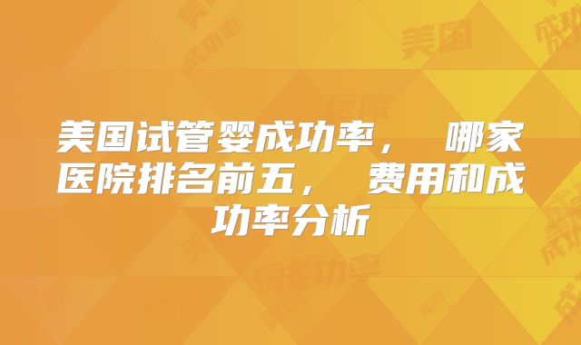 美国试管婴成功率， 哪家医院排名前五， 费用和成功率分析