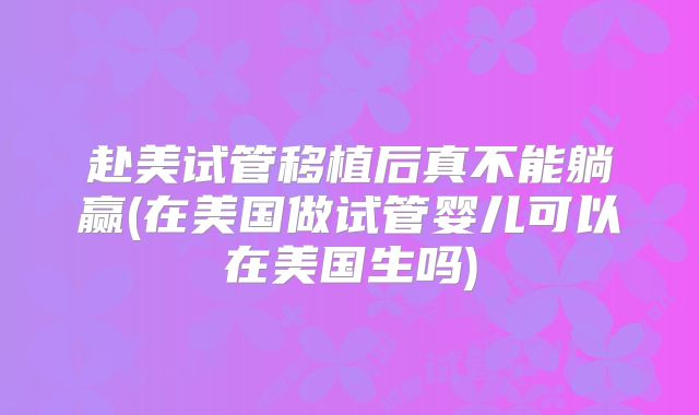 赴美试管移植后真不能躺赢(在美国做试管婴儿可以在美国生吗)