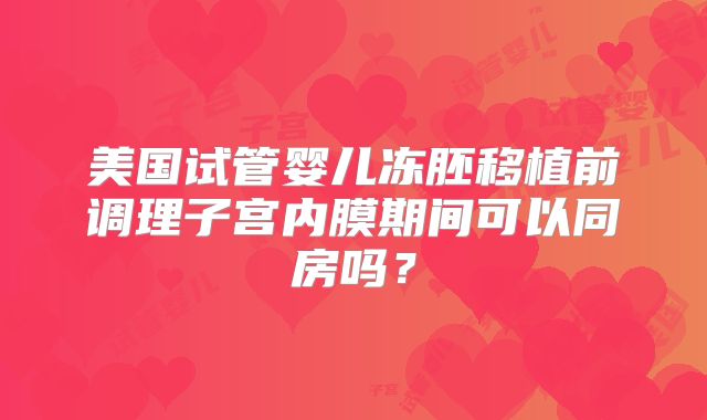 美国试管婴儿冻胚移植前调理子宫内膜期间可以同房吗？