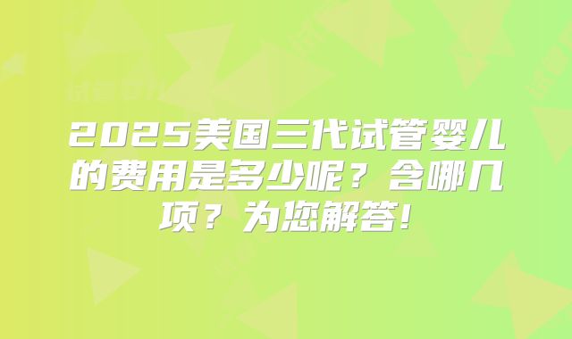 2025美国三代试管婴儿的费用是多少呢？含哪几项？为您解答!
