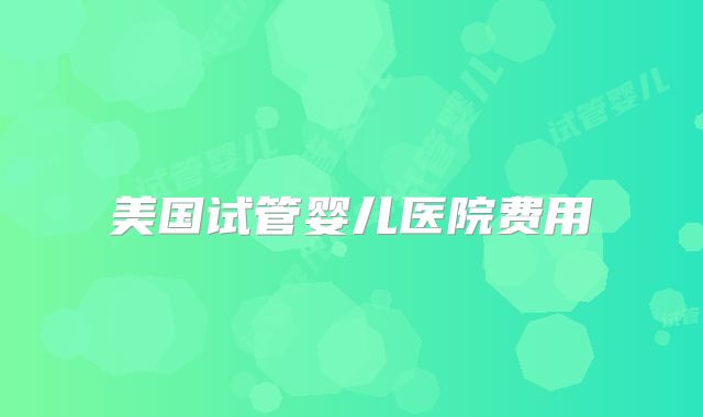 美国试管婴儿医院费用