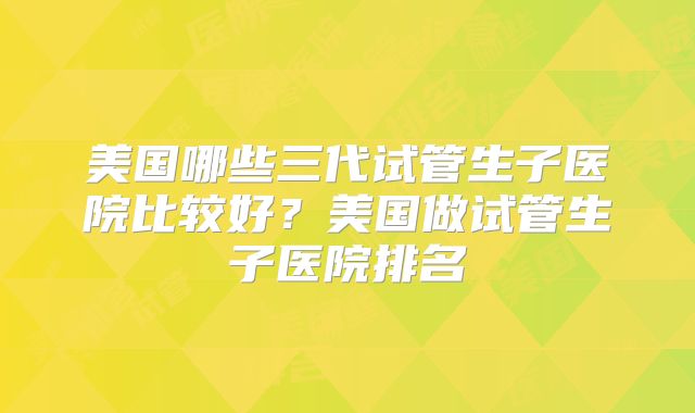 美国哪些三代试管生子医院比较好？美国做试管生子医院排名