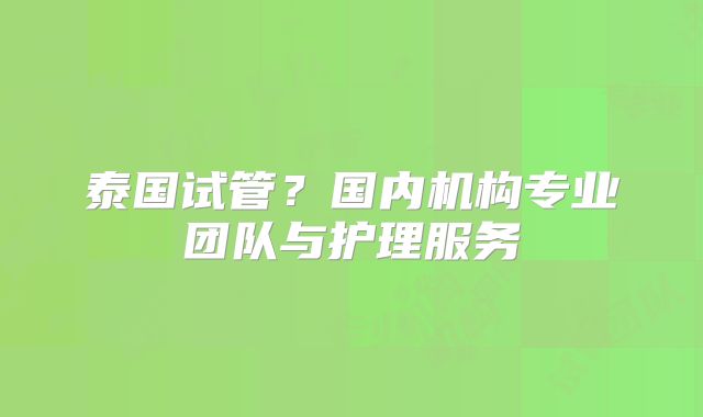 泰国试管？国内机构专业团队与护理服务