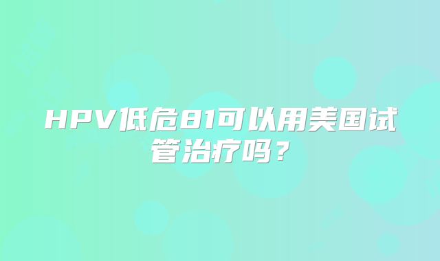 HPV低危81可以用美国试管治疗吗？