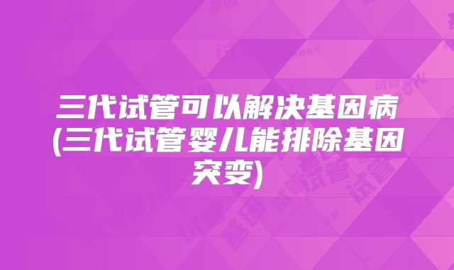 三代试管可以解决基因病(三代试管婴儿能排除基因突变)