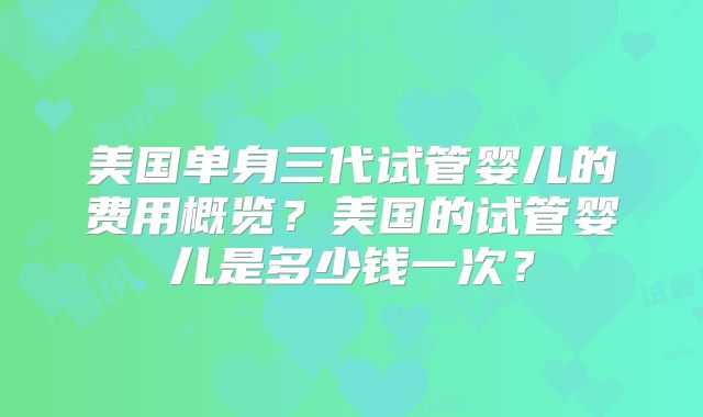 美国单身三代试管婴儿的费用概览?美国的试管婴儿是多少钱一次?