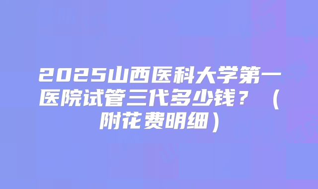 2025山西医科大学第一医院试管三代多少钱?(附花费明细)