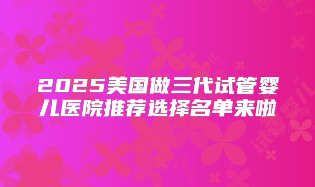 2025美国做三代试管婴儿医院推荐选择名单来啦