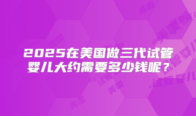 2025在美国做三代试管婴儿大约需要多少钱呢?