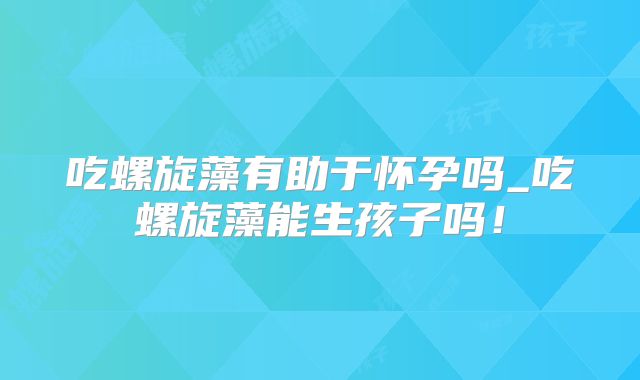 吃螺旋藻有助于怀孕吗_吃螺旋藻能生孩子吗!
