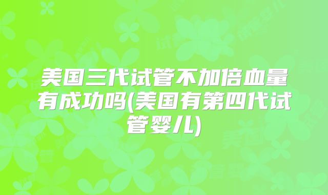 美国三代试管不加倍血量有成功吗(美国有第四代试管婴儿)