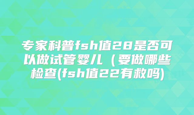 专家科普fsh值28是否可以做试管婴儿（要做哪些检查(fsh值22有救吗)