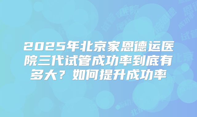2025年北京家恩德运医院三代试管成功率到底有多大?如何提升成功率