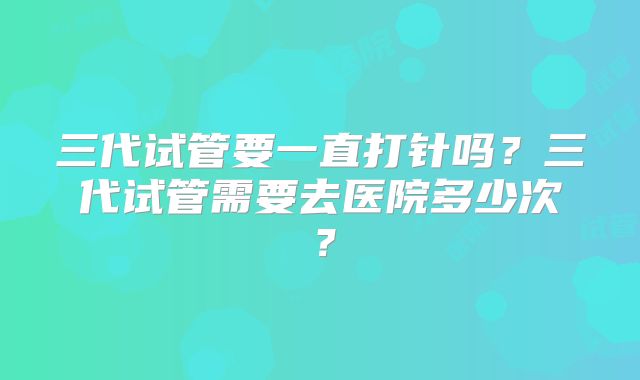 三代试管要一直打针吗？三代试管需要去医院多少次？