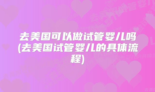 去美国可以做试管婴儿吗(去美国试管婴儿的具体流程)