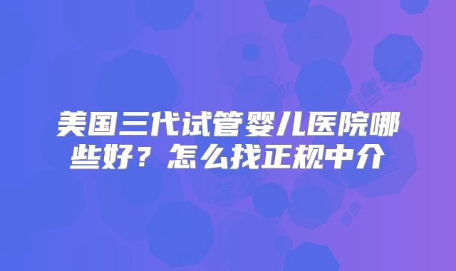 美国三代试管婴儿医院哪些好？怎么找正规中介