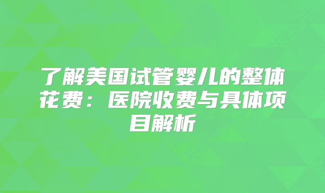 了解美国试管婴儿的整体花费：医院收费与具体项目解析