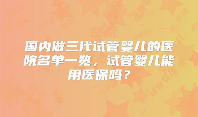 国内做三代试管婴儿的医院名单一览，试管婴儿能用医保吗？