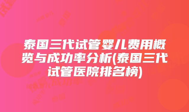 泰国三代试管婴儿费用概览与成功率分析(泰国三代试管医院排名榜)