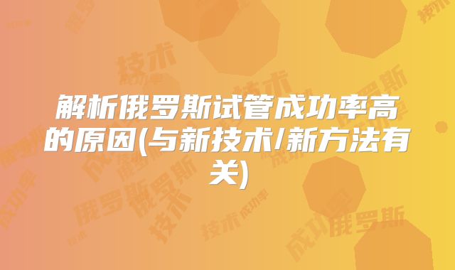 解析俄罗斯试管成功率高的原因(与新技术/新方法有关)