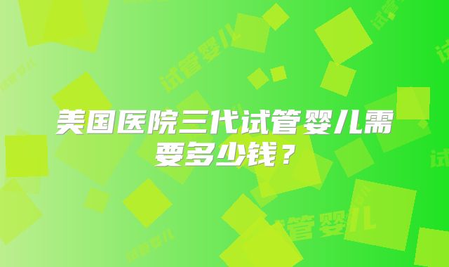 美国医院三代试管婴儿需要多少钱？