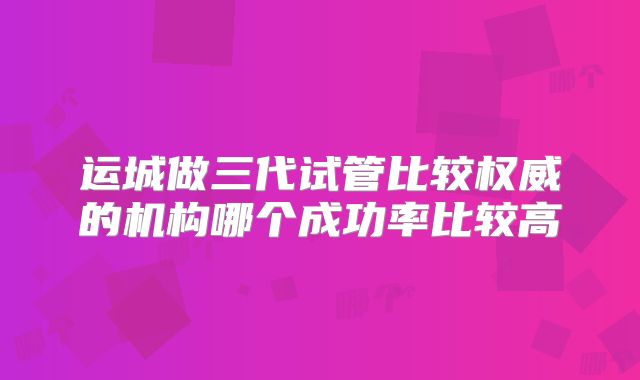 运城做三代试管比较权威的机构哪个成功率比较高