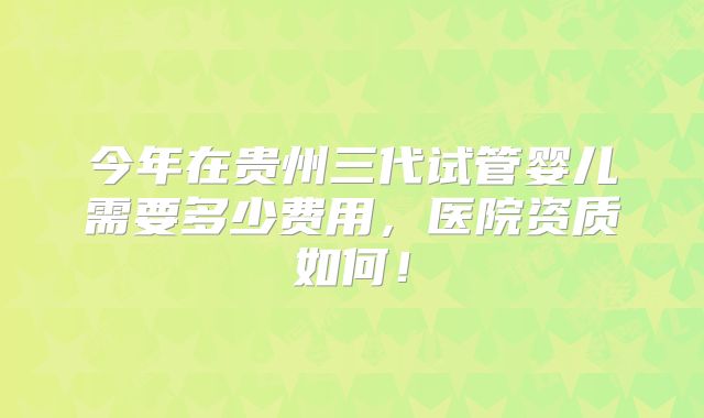 今年在贵州三代试管婴儿需要多少费用,医院资质如何!