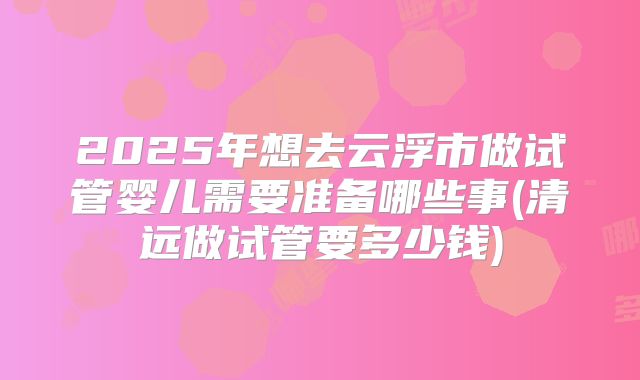 2025年想去云浮市做试管婴儿需要准备哪些事(清远做试管要多少钱)