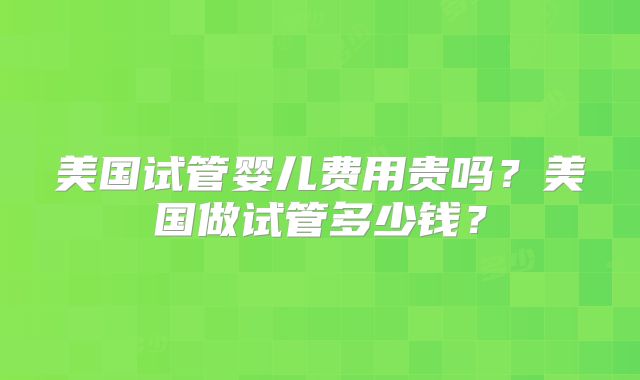 美国试管婴儿费用贵吗？美国做试管多少钱？