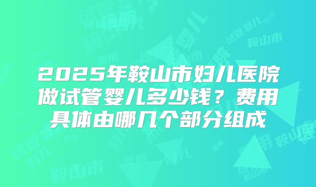 2025年鞍山市妇儿医院做试管婴儿多少钱？费用具体由哪几个部分组成