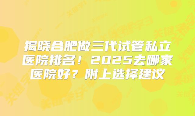揭晓合肥做三代试管私立医院排名!2025去哪家医院好?附上选择建议