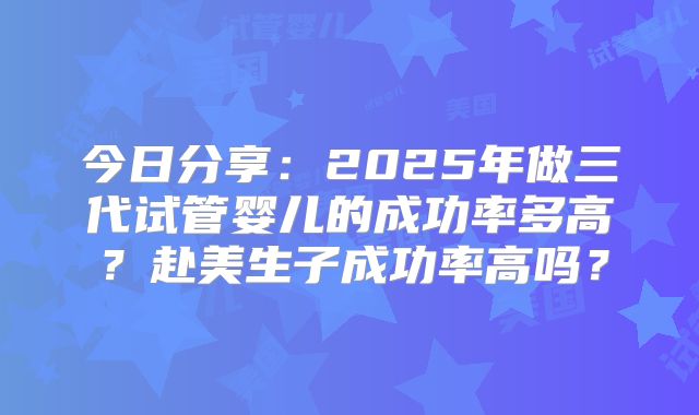 今日分享：2025年做三代试管婴儿的成功率多高？赴美生子成功率高吗？