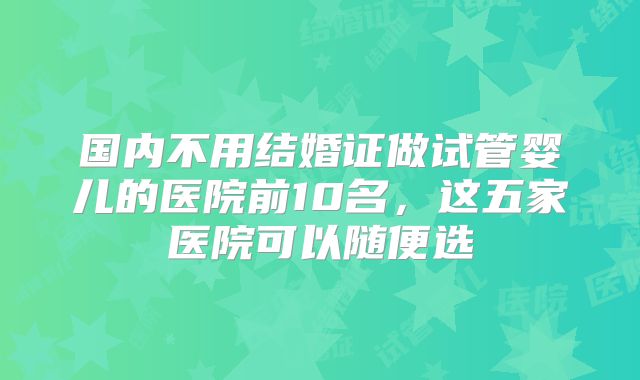 国内不用结婚证做试管婴儿的医院前10名，这五家医院可以随便选