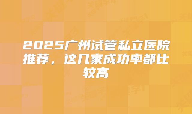 2025广州试管私立医院推荐,这几家成功率都比较高