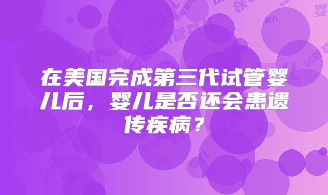 在美国完成第三代试管婴儿后，婴儿是否还会患遗传疾病？