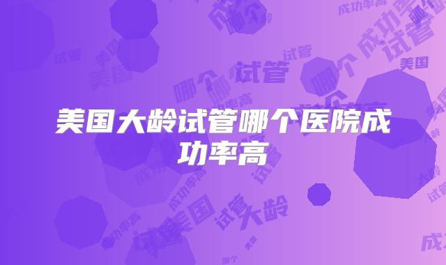 美国大龄试管哪个医院成功率高