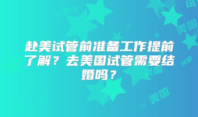 赴美试管前准备工作提前了解？去美国试管需要结婚吗？