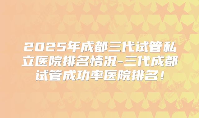 2025年成都三代试管私立医院排名情况-三代成都试管成功率医院排名！