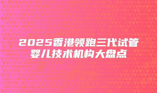 2025香港领跑三代试管婴儿技术机构大盘点