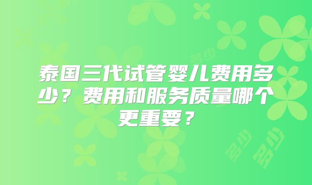 泰国三代试管婴儿费用多少？费用和服务质量哪个更重要？