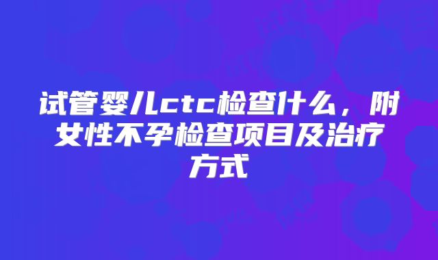 试管婴儿ctc检查什么，附女性不孕检查项目及治疗方式
