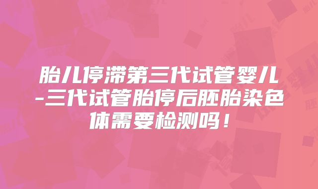 胎儿停滞第三代试管婴儿-三代试管胎停后胚胎染色体需要检测吗!